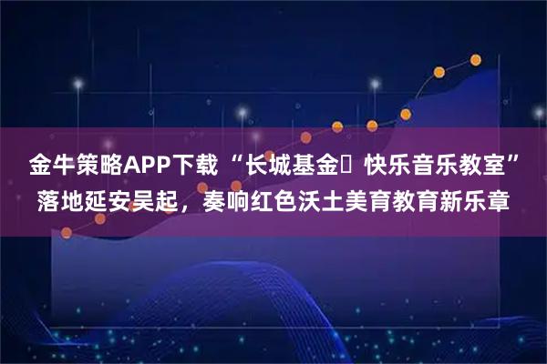 金牛策略APP下载 “长城基金・快乐音乐教室”落地延安吴起，奏响红色沃土美育教育新乐章