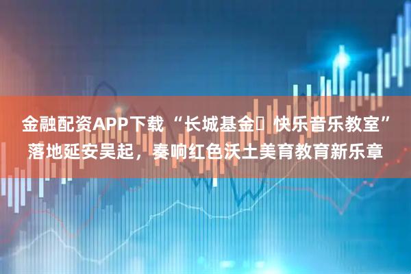 金融配资APP下载 “长城基金・快乐音乐教室”落地延安吴起，奏响红色沃土美育教育新乐章