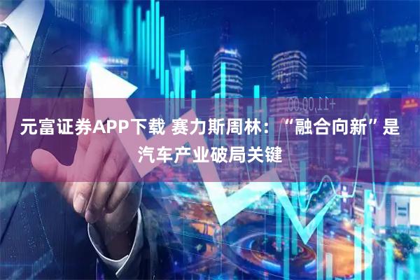 元富证券APP下载 赛力斯周林：“融合向新”是汽车产业破局关键