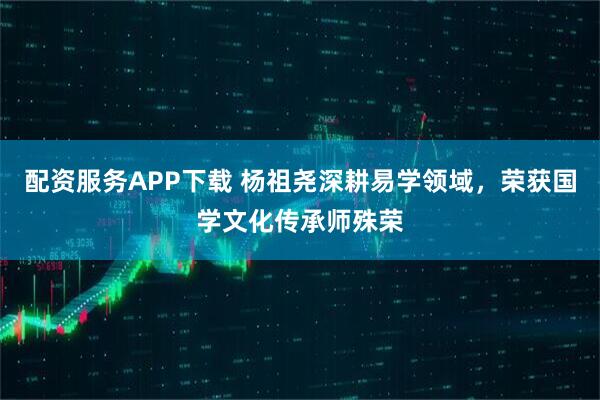 配资服务APP下载 杨祖尧深耕易学领域，荣获国学文化传承师殊荣