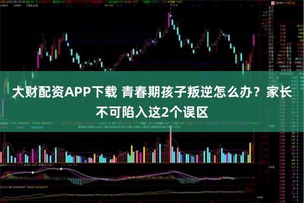 大财配资APP下载 青春期孩子叛逆怎么办？家长不可陷入这2个误区