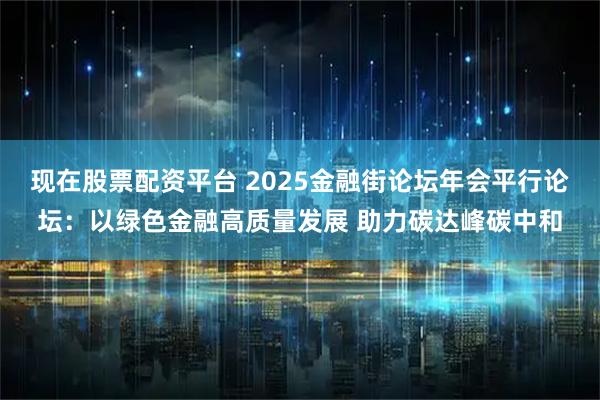 现在股票配资平台 2025金融街论坛年会平行论坛：以绿色金融高质量发展 助力碳达峰碳中和