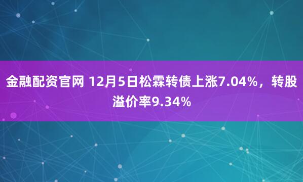 金融配资官网 12月5日松霖转债上涨7.04%，转股溢价率9.34%