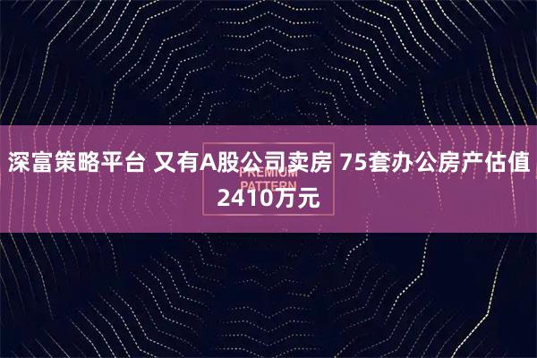 深富策略平台 又有A股公司卖房 75套办公房产估值2410万元