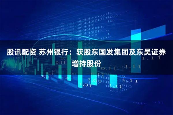 股讯配资 苏州银行：获股东国发集团及东吴证券增持股份