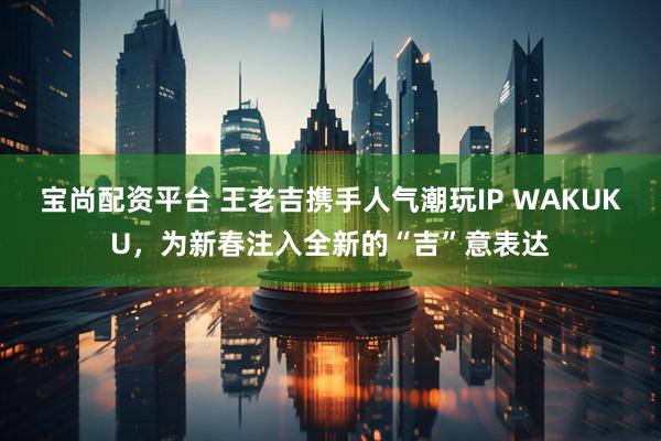 宝尚配资平台 王老吉携手人气潮玩IP WAKUKU，为新春注入全新的“吉”意表达