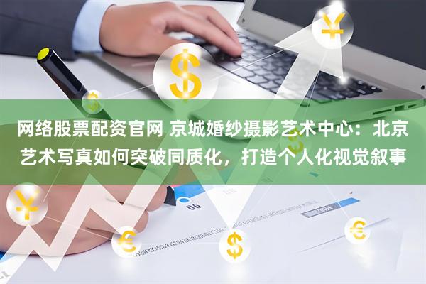 网络股票配资官网 京城婚纱摄影艺术中心：北京艺术写真如何突破同质化，打造个人化视觉叙事