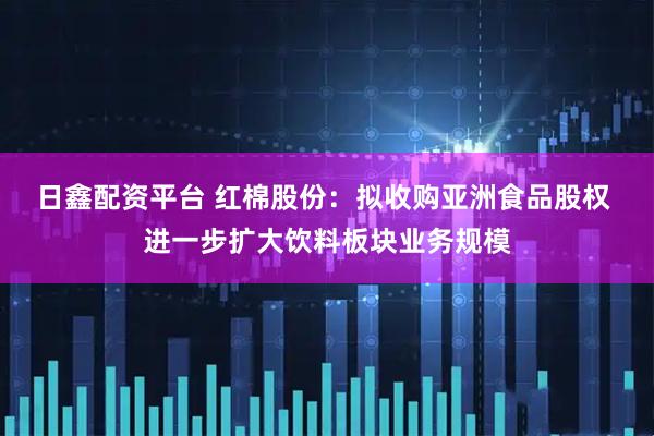 日鑫配资平台 红棉股份：拟收购亚洲食品股权 进一步扩大饮料板块业务规模