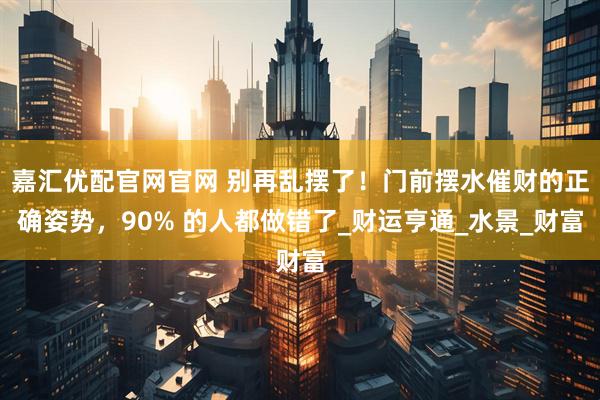 嘉汇优配官网官网 别再乱摆了！门前摆水催财的正确姿势，90% 的人都做错了_财运亨通_水景_财富