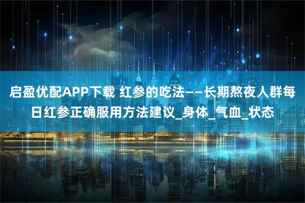 启盈优配APP下载 红参的吃法——长期熬夜人群每日红参正确服用方法建议_身体_气血_状态