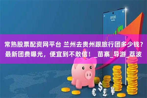 常熟股票配资网平台 兰州去贵州跟旅行团多少钱？最新团费曝光，便宜到不敢信！_苗寨_导游_荔波