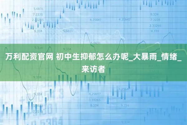 万利配资官网 初中生抑郁怎么办呢_大暴雨_情绪_来访者