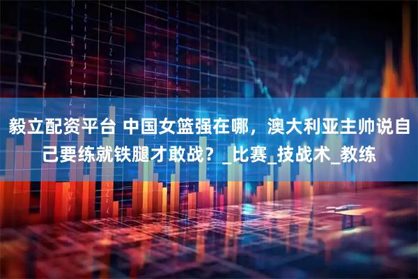 毅立配资平台 中国女篮强在哪，澳大利亚主帅说自己要练就铁腿才敢战？_比赛_技战术_教练