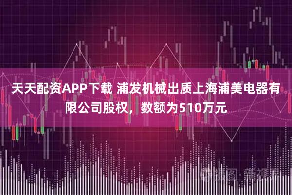 天天配资APP下载 浦发机械出质上海浦美电器有限公司股权，数额为510万元