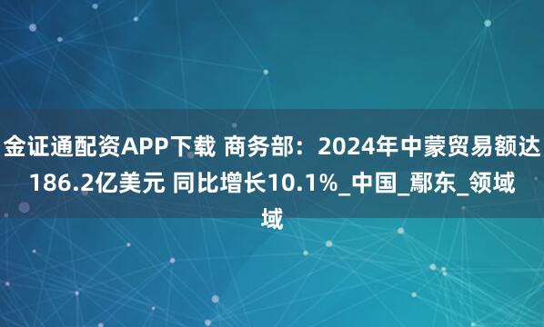 金证通配资APP下载 商务部：2024年中蒙贸易额达186.2亿美元 同比增长10.1%_中国_鄢东_领域