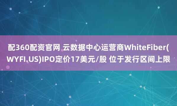 配360配资官网 云数据中心运营商WhiteFiber(WYFI.US)IPO定价17美元/股 位于发行区间上限