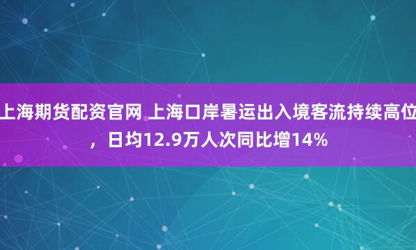上海期货配资官网 上海口岸暑运出入境客流持续高位，日均12.9万人次同比增14%
