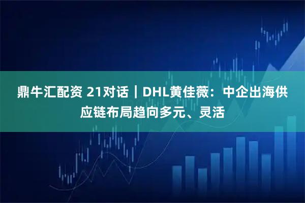 鼎牛汇配资 21对话｜DHL黄佳薇：中企出海供应链布局趋向多元、灵活