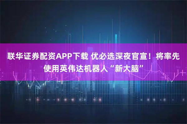 联华证券配资APP下载 优必选深夜官宣！将率先使用英伟达机器人“新大脑”
