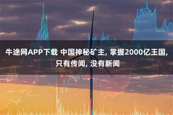 牛途网APP下载 中国神秘矿主, 掌握2000亿王国, 只有传闻, 没有新闻