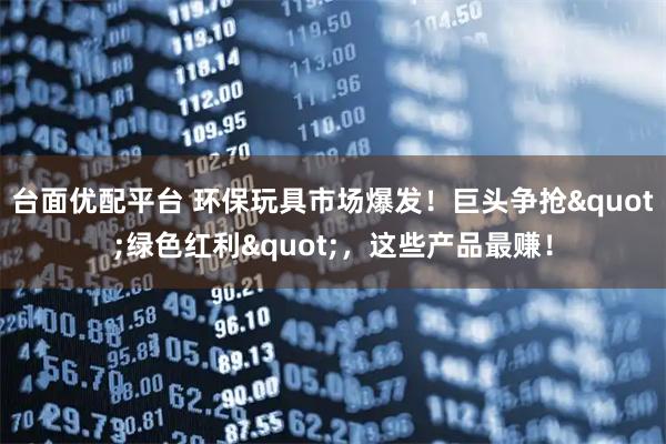 台面优配平台 环保玩具市场爆发！巨头争抢"绿色红利"，这些产品最赚！