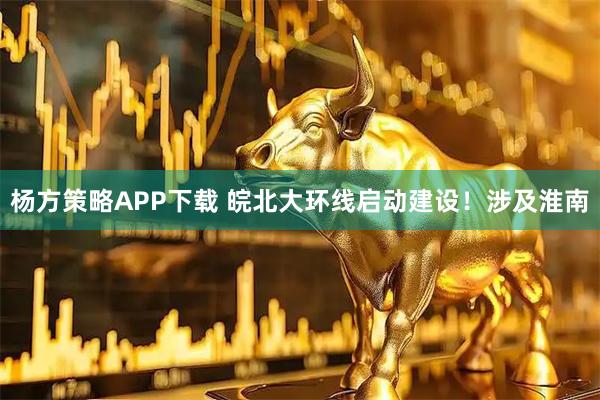 杨方策略APP下载 皖北大环线启动建设！涉及淮南
