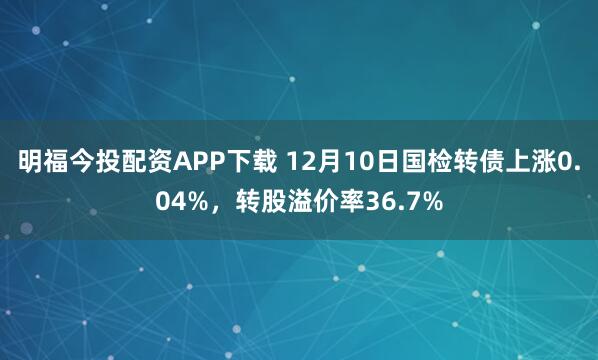 明福今投配资APP下载 12月10日国检转债上涨0.04%，转股溢价率36.7%