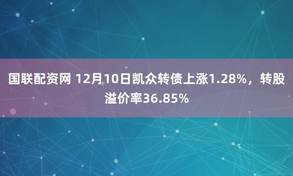 国联配资网 12月10日凯众转债上涨1.28%，转股溢价率36.85%