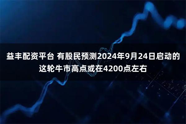 益丰配资平台 有股民预测2024年9月24日启动的这轮牛市高点或在4200点左右
