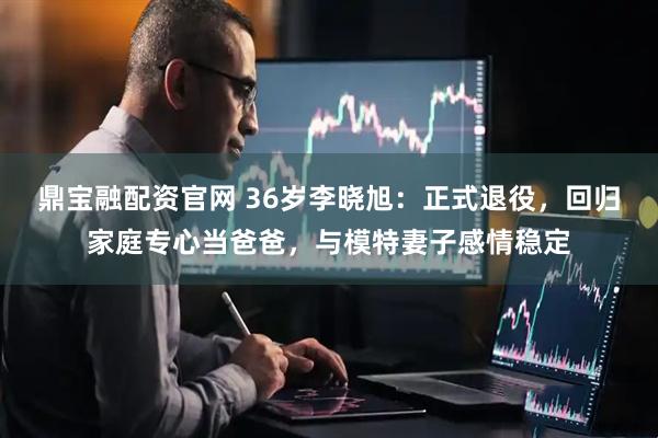 鼎宝融配资官网 36岁李晓旭：正式退役，回归家庭专心当爸爸，与模特妻子感情稳定
